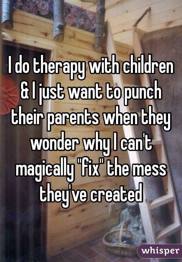 I do therapy with children & I just want to punch their parents when they wonder why I can't magically "fix" the mess they've created