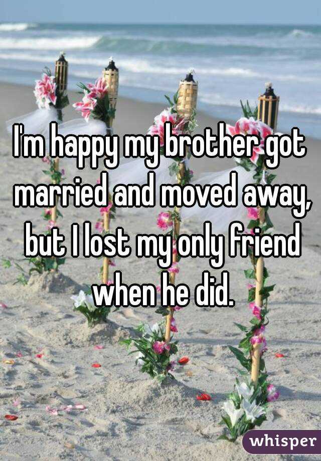I'm happy my brother got married and moved away, but I lost my only friend when he did.