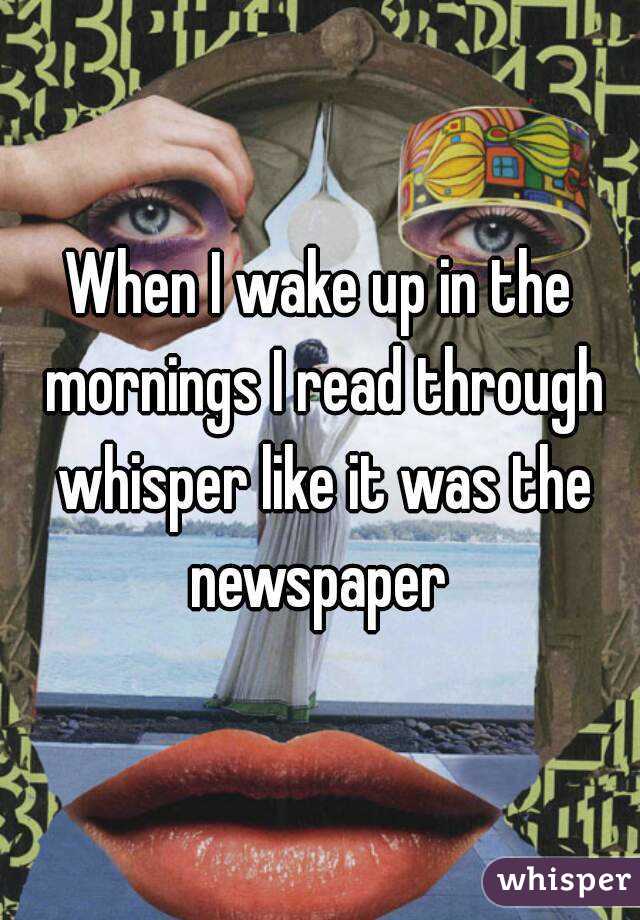 When I wake up in the mornings I read through whisper like it was the newspaper 