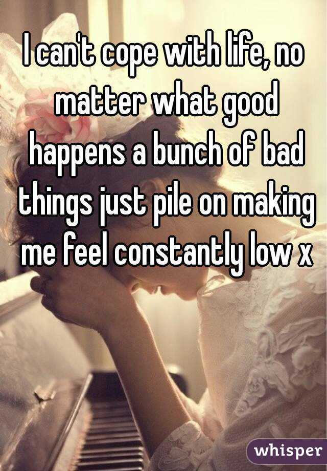 I can't cope with life, no matter what good happens a bunch of bad things just pile on making me feel constantly low x
