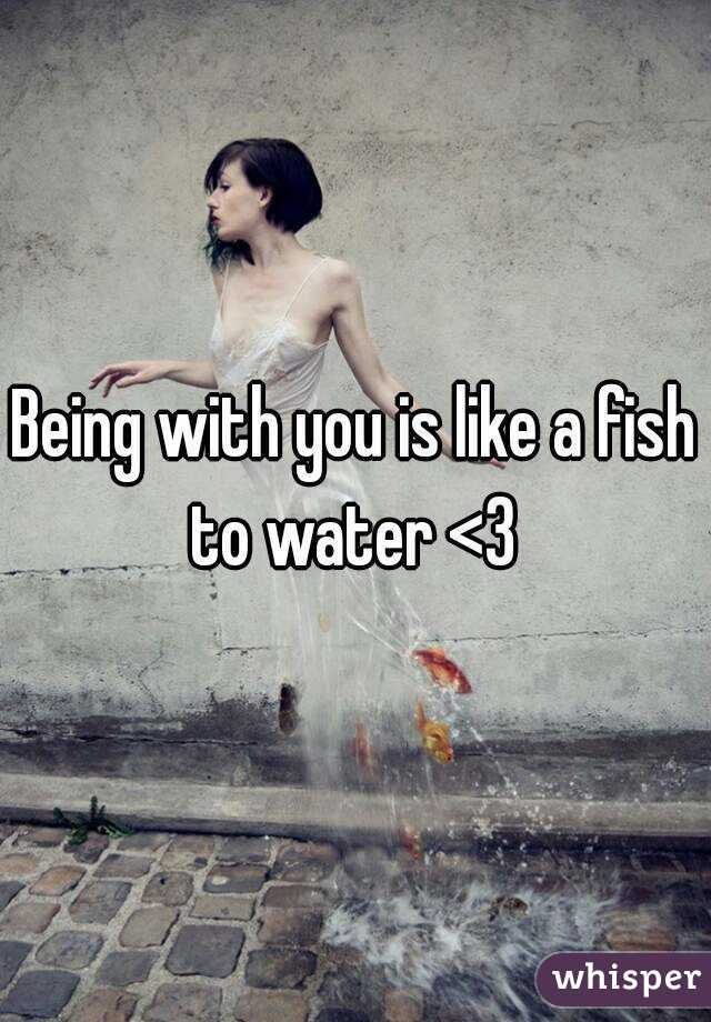 Being with you is like a fish to water <3 