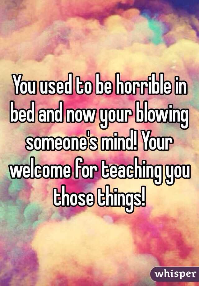 You used to be horrible in bed and now your blowing someone's mind! Your welcome for teaching you those things!