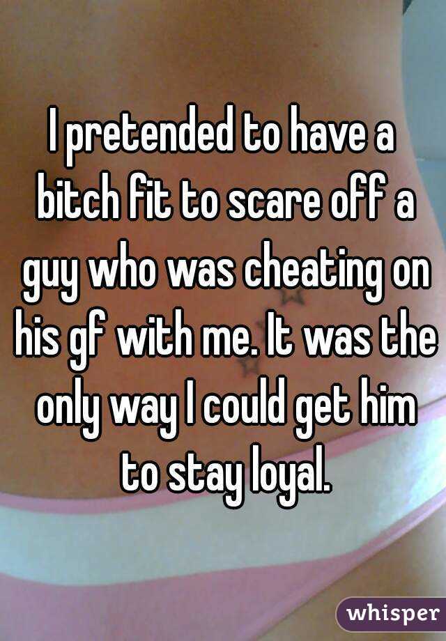 I pretended to have a bitch fit to scare off a guy who was cheating on his gf with me. It was the only way I could get him to stay loyal.