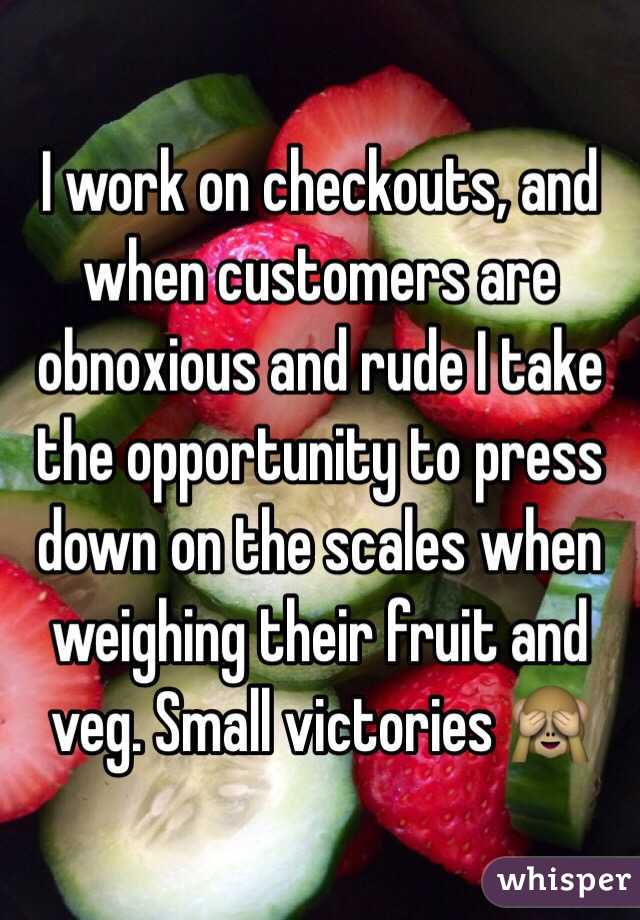 I work on checkouts, and when customers are obnoxious and rude I take the opportunity to press down on the scales when weighing their fruit and veg. Small victories 🙈