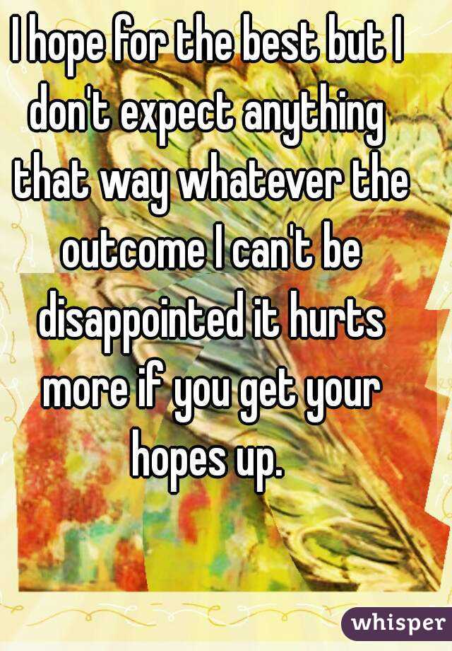 I hope for the best but I don't expect anything  that way whatever the outcome I can't be disappointed it hurts more if you get your hopes up. 