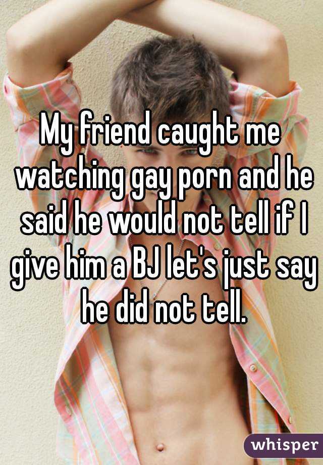 My friend caught me watching gay porn and he said he would not tell if I give him a BJ let's just say he did not tell.