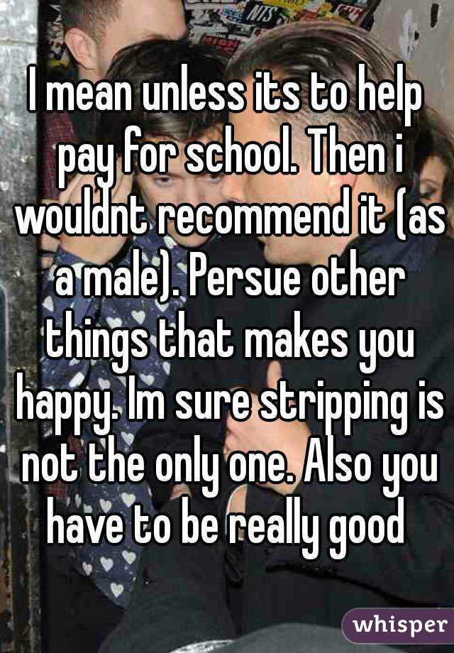 I mean unless its to help pay for school. Then i wouldnt recommend it (as a male). Persue other things that makes you happy. Im sure stripping is not the only one. Also you have to be really good 