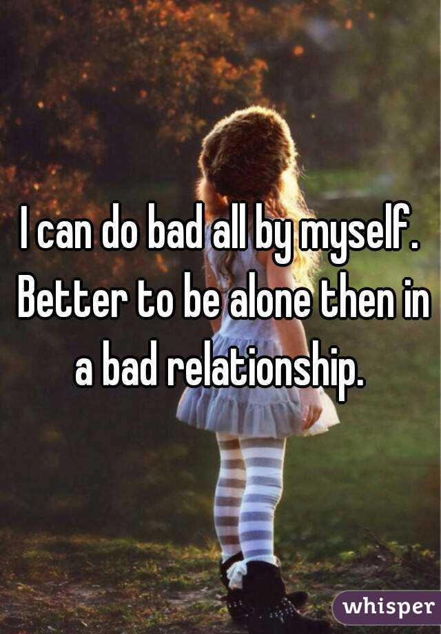 I can do bad all by myself. Better to be alone then in a bad relationship. 