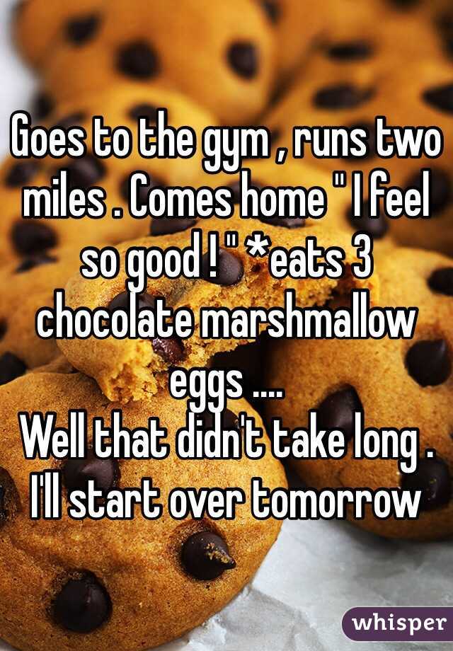 Goes to the gym , runs two miles . Comes home " I feel so good ! " *eats 3 chocolate marshmallow eggs .... 
Well that didn't take long . 
I'll start over tomorrow 