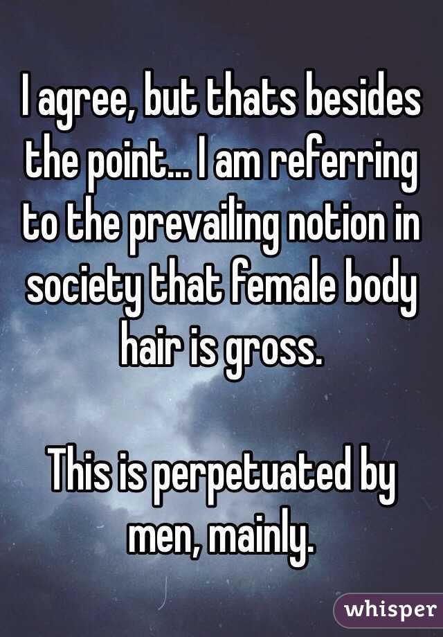 I agree, but thats besides the point... I am referring to the prevailing notion in society that female body hair is gross. 

This is perpetuated by men, mainly.
