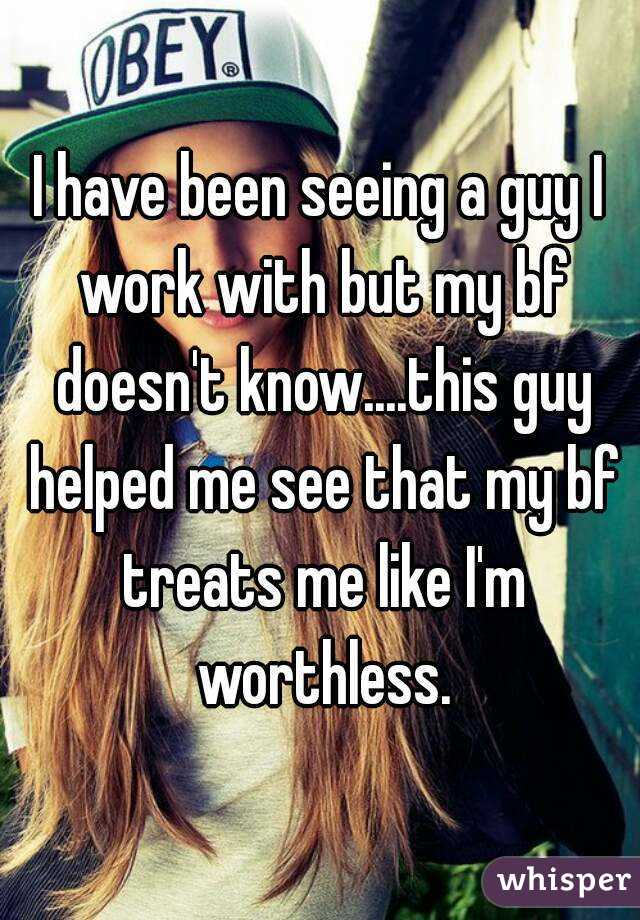 I have been seeing a guy I work with but my bf doesn't know....this guy helped me see that my bf treats me like I'm worthless.