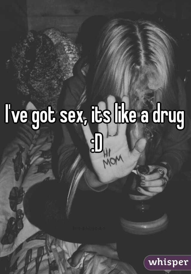 I've got sex, its like a drug :D