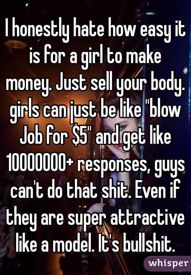 I honestly hate how easy it is for a girl to make money. Just sell your body. girls can just be like "blow Job for $5" and get like 10000000+ responses, guys can't do that shit. Even if they are super attractive like a model. It's bullshit. 