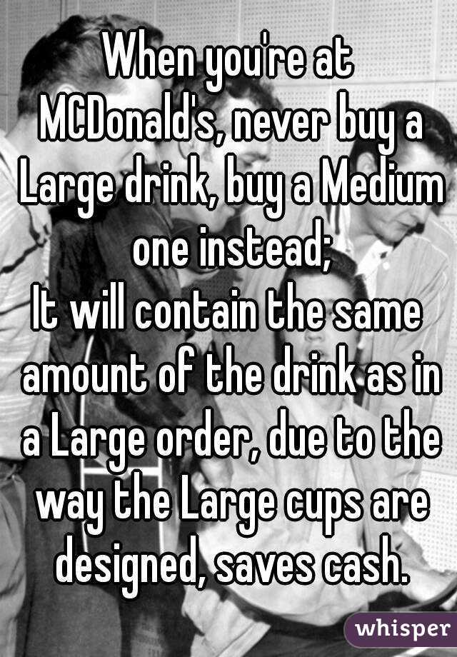 When you're at MCDonald's, never buy a Large drink, buy a Medium one instead;
It will contain the same amount of the drink as in a Large order, due to the way the Large cups are designed, saves cash.
