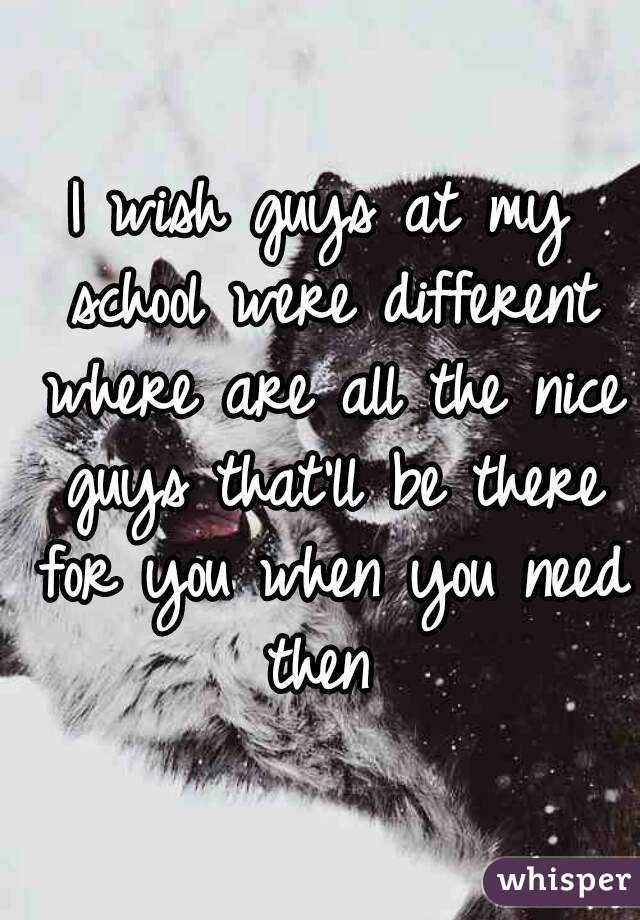 I wish guys at my school were different where are all the nice guys that'll be there for you when you need then 