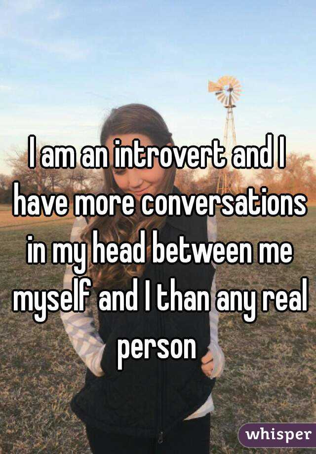 I am an introvert and I have more conversations in my head between me myself and I than any real person 