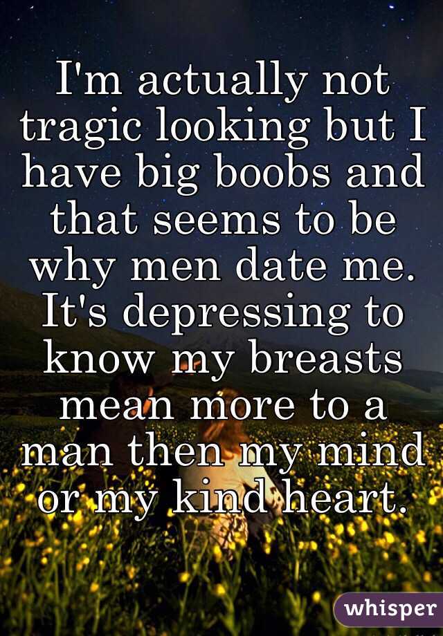 I'm actually not tragic looking but I have big boobs and that seems to be why men date me. It's depressing to know my breasts mean more to a man then my mind or my kind heart. 