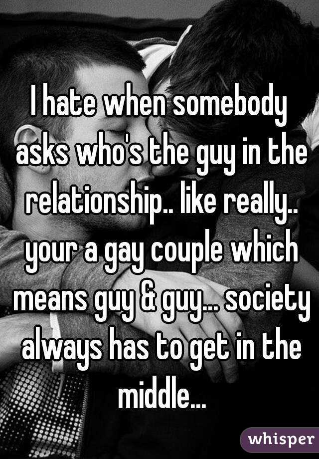 I hate when somebody asks who's the guy in the relationship.. like really.. your a gay couple which means guy & guy... society always has to get in the middle...