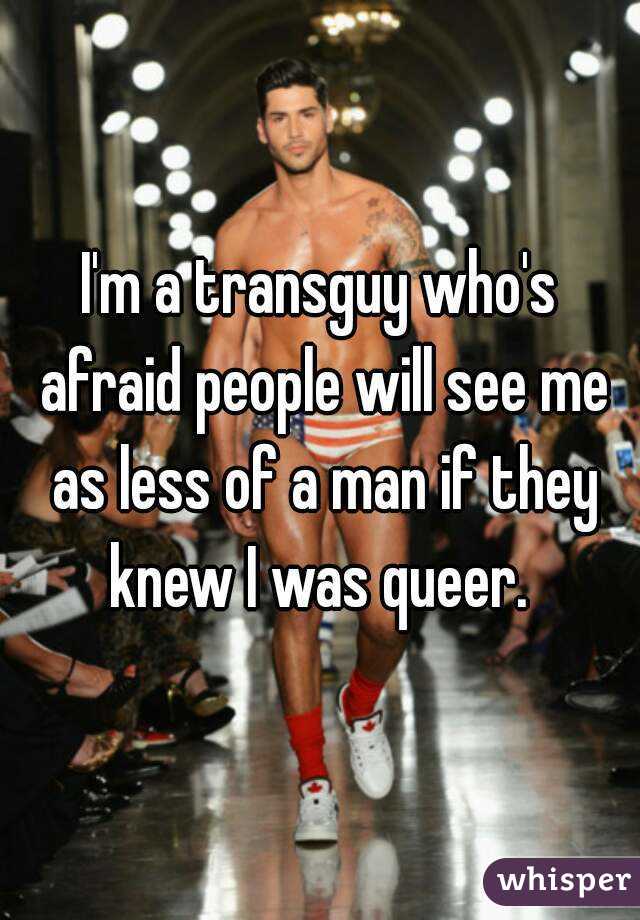 I'm a transguy who's afraid people will see me as less of a man if they knew I was queer. 