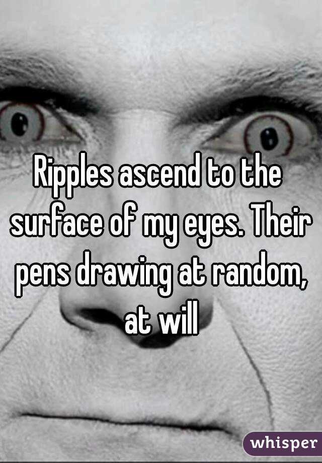 Ripples ascend to the surface of my eyes. Their pens drawing at random, at will
