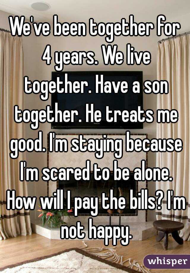 We've been together for 4 years. We live together. Have a son together. He treats me good. I'm staying because I'm scared to be alone. How will I pay the bills? I'm not happy.
