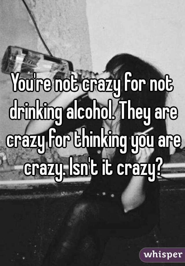 You're not crazy for not drinking alcohol. They are crazy for thinking you are crazy. Isn't it crazy?