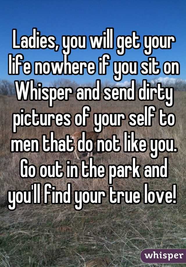 Ladies, you will get your life nowhere if you sit on Whisper and send dirty pictures of your self to men that do not like you. 
Go out in the park and you'll find your true love! 