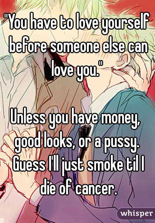 "You have to love yourself before someone else can love you." 

Unless you have money,  good looks, or a pussy.  Guess I'll just smoke til I die of cancer.