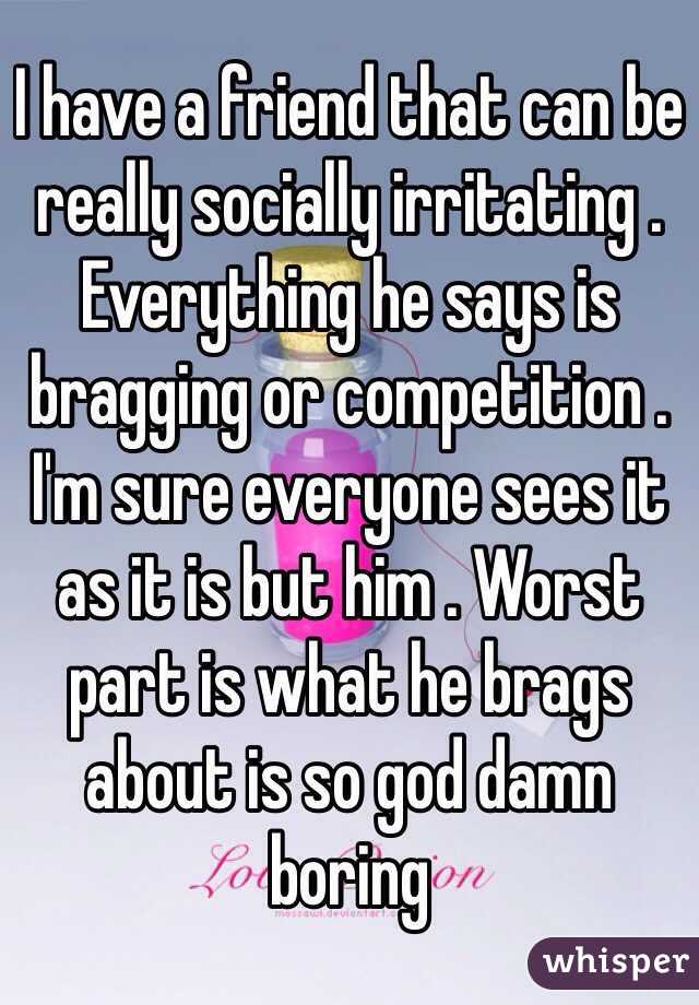 I have a friend that can be really socially irritating . Everything he says is bragging or competition . I'm sure everyone sees it as it is but him . Worst part is what he brags about is so god damn boring 
