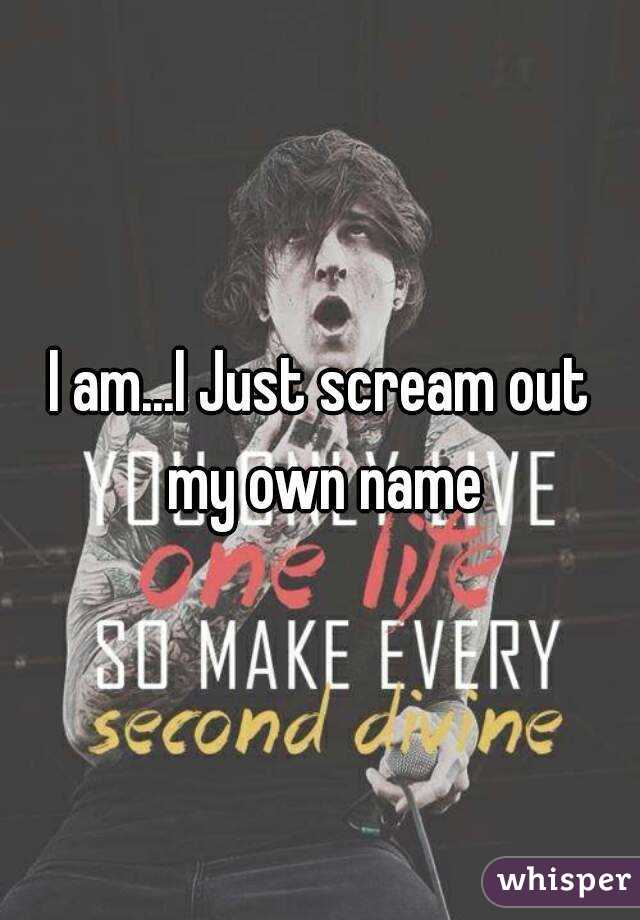 I am...I Just scream out my own name