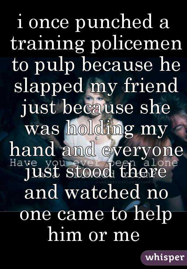 i once punched a training policemen to pulp because he slapped my friend just because she was holding my hand and everyone just stood there and watched no one came to help him or me 