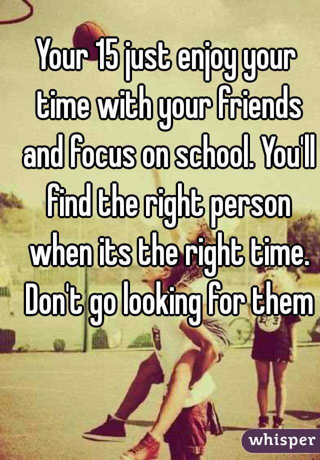 Your 15 just enjoy your time with your friends and focus on school. You'll find the right person when its the right time. Don't go looking for them