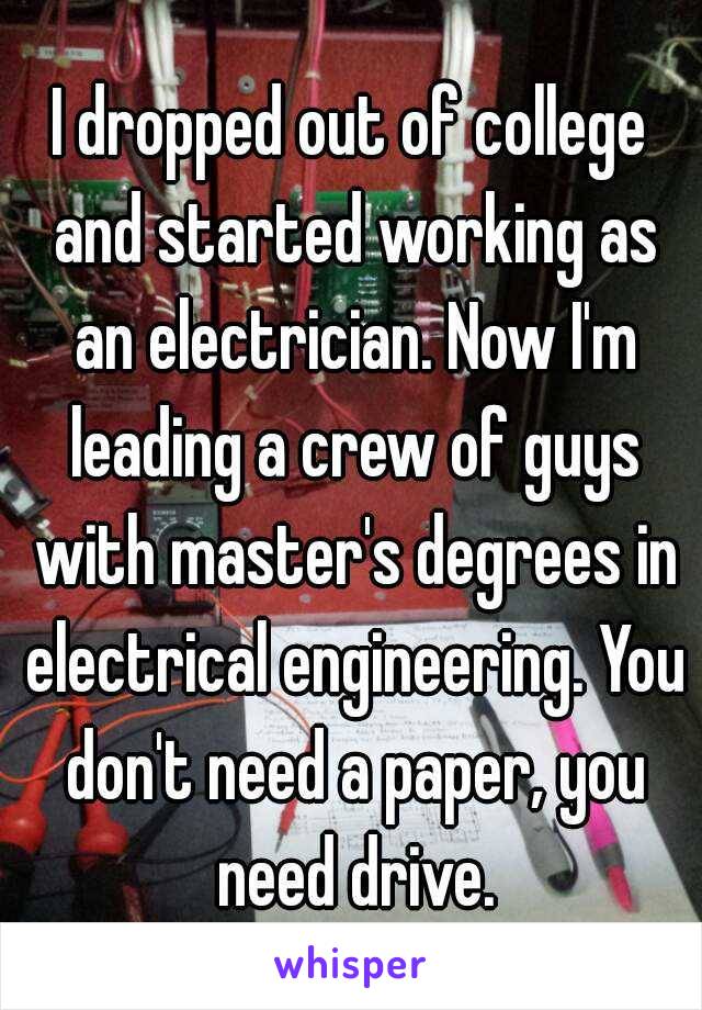 I dropped out of college and started working as an electrician. Now I'm leading a crew of guys with master's degrees in electrical engineering. You don't need a paper, you need drive.