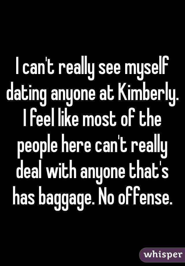 I can't really see myself dating anyone at Kimberly. I feel like most of the people here can't really deal with anyone that's has baggage. No offense. 