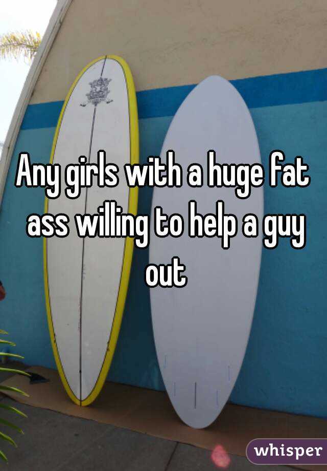 Any girls with a huge fat ass willing to help a guy out