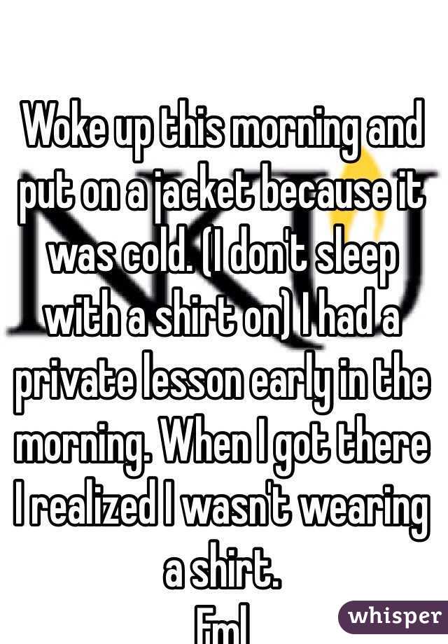 Woke up this morning and put on a jacket because it was cold. (I don't sleep with a shirt on) I had a private lesson early in the morning. When I got there I realized I wasn't wearing a shirt. 
Fml