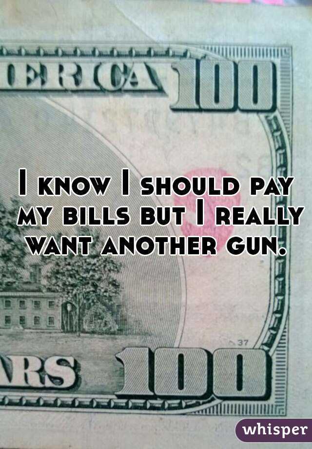 I know I should pay my bills but I really want another gun. 