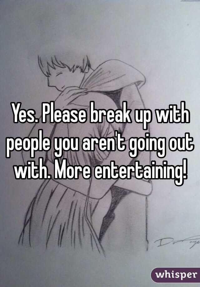 Yes. Please break up with people you aren't going out with. More entertaining!