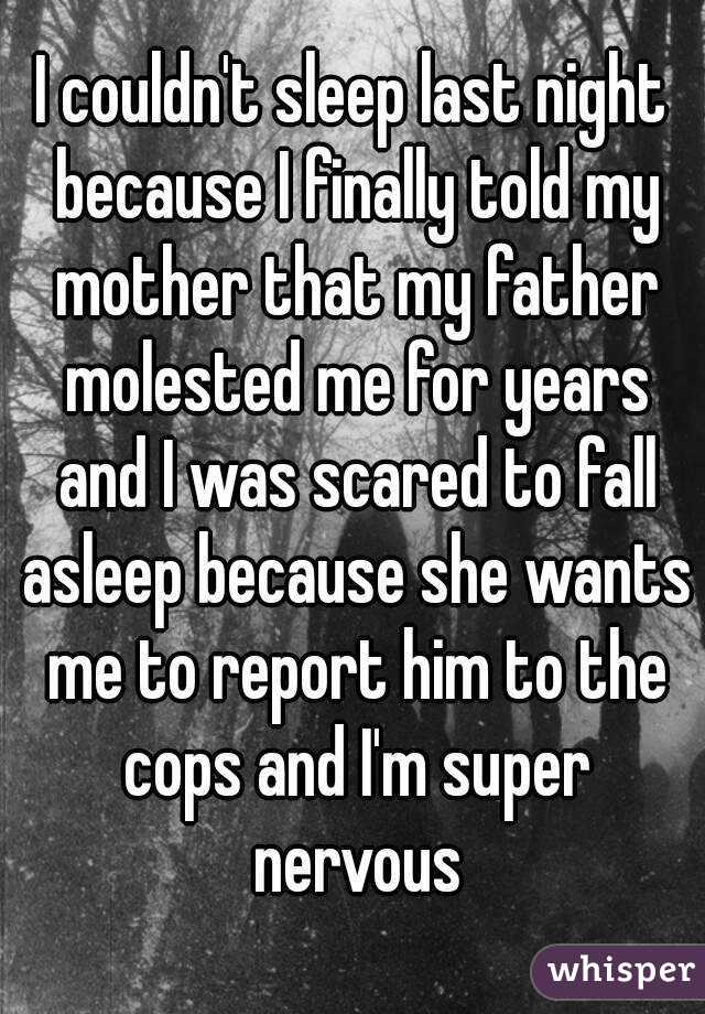 I couldn't sleep last night because I finally told my mother that my father molested me for years and I was scared to fall asleep because she wants me to report him to the cops and I'm super nervous