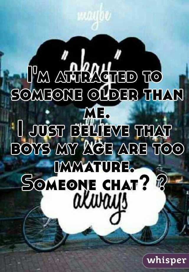 I'm attracted to someone older than me.
I just believe that boys my age are too immature. 
Someone chat? ?