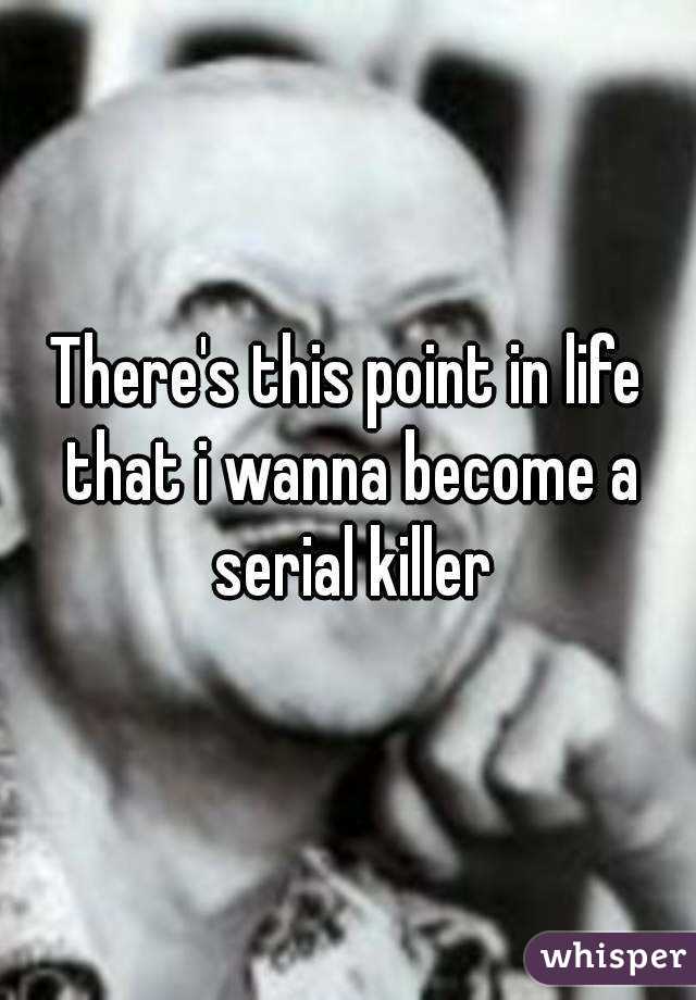 There's this point in life that i wanna become a serial killer
