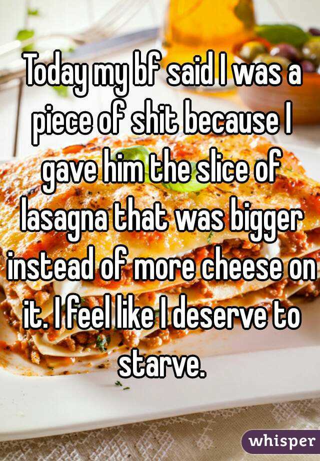  Today my bf said I was a piece of shit because I gave him the slice of lasagna that was bigger instead of more cheese on it. I feel like I deserve to starve.