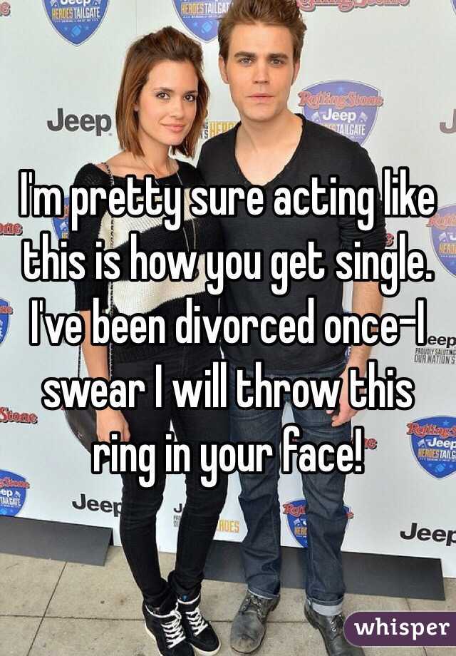 I'm pretty sure acting like this is how you get single.
I've been divorced once-I swear I will throw this ring in your face!