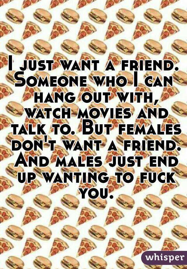 I just want a friend.
Someone who I can hang out with, watch movies and talk to. But females don't want a friend. And males just end up wanting to fuck you.