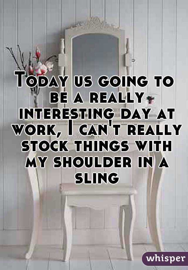 Today us going to be a really interesting day at work, I can't really stock things with my shoulder in a sling
