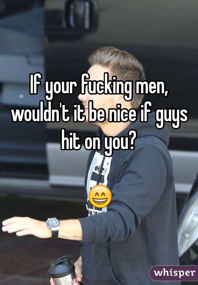 If your fucking men, wouldn't it be nice if guys hit on you? 

😄