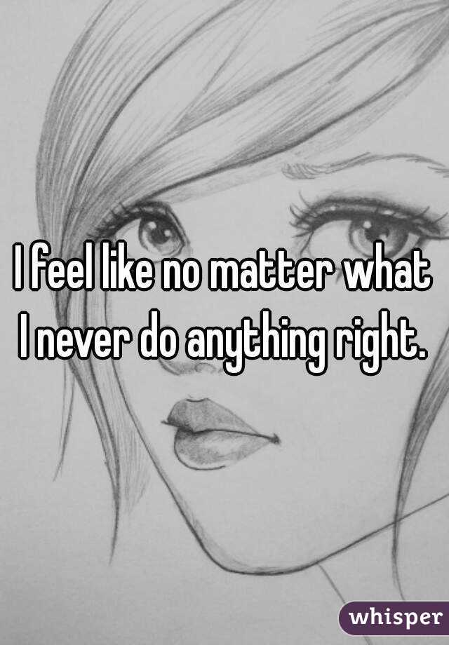 I feel like no matter what I never do anything right. 