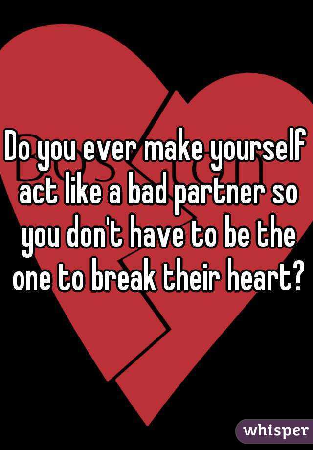 Do you ever make yourself act like a bad partner so you don't have to be the one to break their heart?