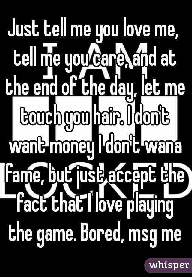 Just tell me you love me, tell me you care, and at the end of the day, let me touch you hair. I don't want money I don't wana fame, but just accept the fact that I love playing the game. Bored, msg me