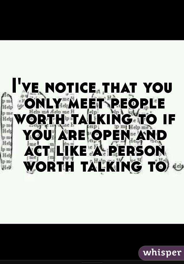 I've notice that you only meet people worth talking to if you are open and act like a person worth talking to